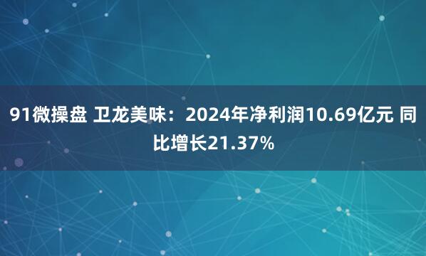91微操盘 卫龙美味：2024年净利润10.69亿元 同比增长21.37%