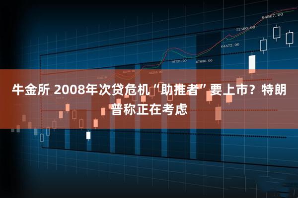 牛金所 2008年次贷危机“助推者”要上市？特朗普称正在考虑