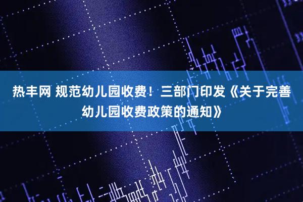 热丰网 规范幼儿园收费！三部门印发《关于完善幼儿园收费政策的通知》