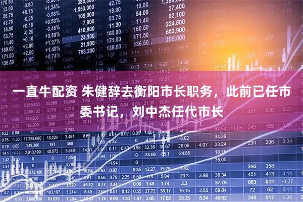 一直牛配资 朱健辞去衡阳市长职务，此前已任市委书记，刘中杰任代市长