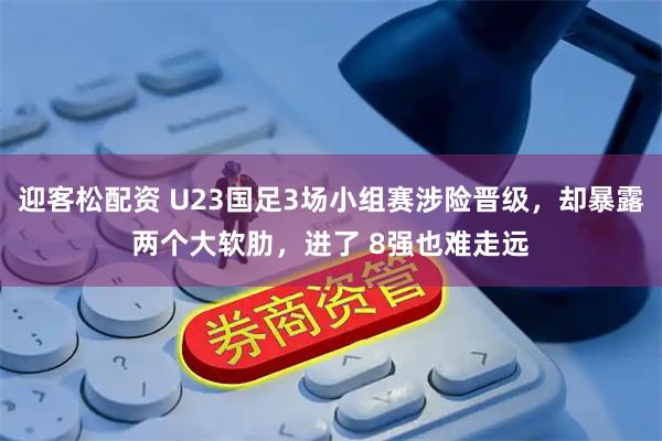 迎客松配资 U23国足3场小组赛涉险晋级，却暴露两个大软肋，进了 8强也难走远