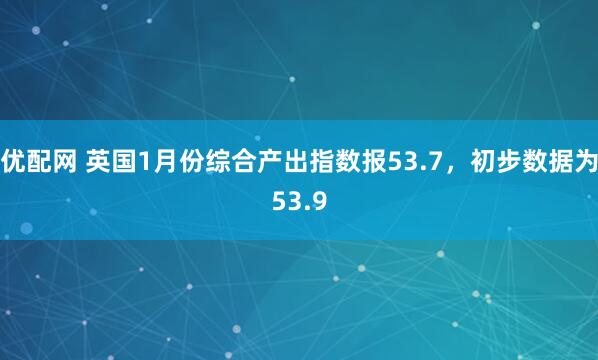 优配网 英国1月份综合产出指数报53.7，初步数据为53.9