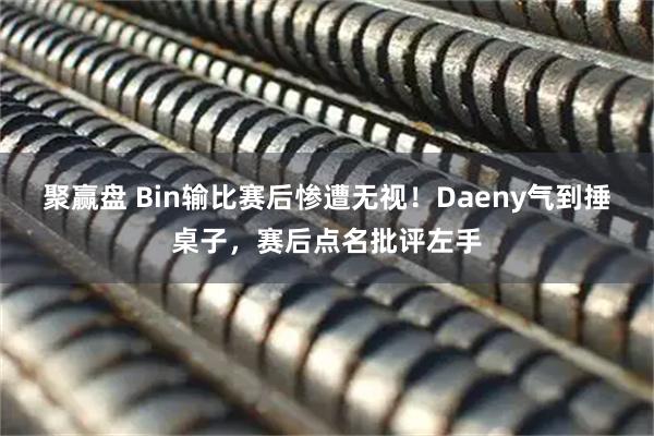 聚赢盘 Bin输比赛后惨遭无视！Daeny气到捶桌子，赛后点名批评左手