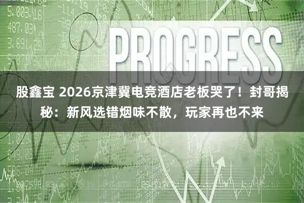 股鑫宝 2026京津冀电竞酒店老板哭了！封哥揭秘：新风选错烟味不散，玩家再也不来