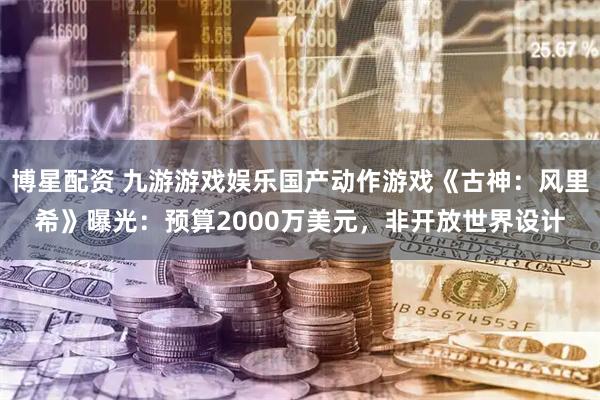 博星配资 九游游戏娱乐国产动作游戏《古神：风里希》曝光：预算2000万美元，非开放世界设计