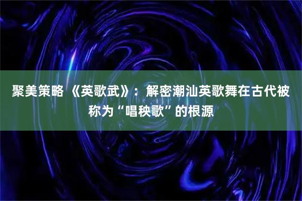 聚美策略 《英歌武》：解密潮汕英歌舞在古代被称为“唱秧歌”的根源